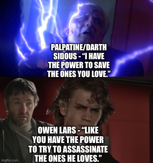 Owen Lars prevents Anakin Skwalker from turning to the Dark Side by exposing Palpatine’s hypocrisy #2 | PALPATINE/DARTH SIDOUS - “I HAVE THE POWER TO SAVE THE ONES YOU LOVE.”; OWEN LARS - “LIKE YOU HAVE THE POWER TO TRY TO ASSASSINATE THE ONES HE LOVES.” | image tagged in jedi,i have the power to save the ones you love,owen lars like you trained his father,star wars memes,funny memes,what if | made w/ Imgflip meme maker