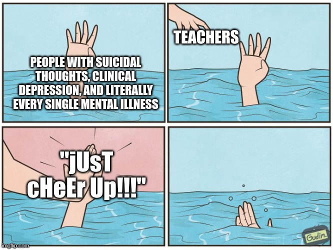 teachers be like | TEACHERS; PEOPLE WITH SUICIDAL THOUGHTS, CLINICAL DEPRESSION, AND LITERALLY EVERY SINGLE MENTAL ILLNESS; "jUsT cHeEr Up!!!" | image tagged in high five drown | made w/ Imgflip meme maker