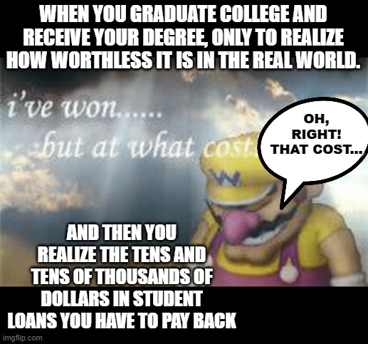 The Real World Cost of Nothingness | WHEN YOU GRADUATE COLLEGE AND RECEIVE YOUR DEGREE, ONLY TO REALIZE HOW WORTHLESS IT IS IN THE REAL WORLD. OH, RIGHT!
THAT COST... AND THEN YOU REALIZE THE TENS AND TENS OF THOUSANDS OF DOLLARS IN STUDENT LOANS YOU HAVE TO PAY BACK | image tagged in i've won but at what cost,memes,college,degree,student loans,debt | made w/ Imgflip meme maker