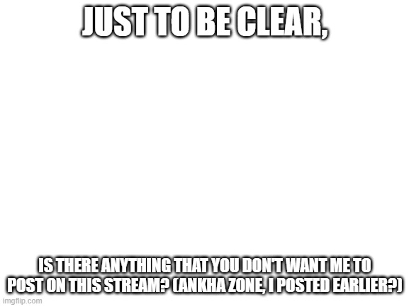 Why the hate | JUST TO BE CLEAR, IS THERE ANYTHING THAT YOU DON'T WANT ME TO POST ON THIS STREAM? (ANKHA ZONE, I POSTED EARLIER?) | image tagged in blank white template,help,furry,furries,ankha | made w/ Imgflip meme maker