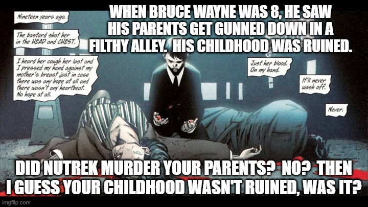 Batman Parents | WHEN BRUCE WAYNE WAS 8, HE SAW HIS PARENTS GET GUNNED DOWN IN A FILTHY ALLEY.  HIS CHILDHOOD WAS RUINED. DID NUTREK MURDER YOUR PARENTS?  NO?  THEN I GUESS YOUR CHILDHOOD WASN'T RUINED, WAS IT? | image tagged in batman parents | made w/ Imgflip meme maker