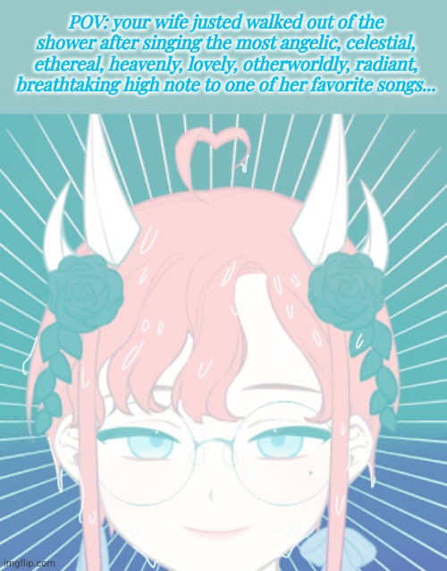 She comes out like nothing ever happened. | POV: your wife justed walked out of the shower after singing the most angelic, celestial, ethereal, heavenly, lovely, otherworldly, radiant, breathtaking high note to one of her favorite songs... | image tagged in roleplaying | made w/ Imgflip meme maker