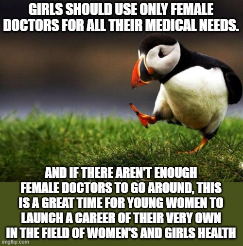 Women Only 3 | GIRLS SHOULD USE ONLY FEMALE DOCTORS FOR ALL THEIR MEDICAL NEEDS. AND IF THERE AREN'T ENOUGH FEMALE DOCTORS TO GO AROUND, THIS IS A GREAT TIME FOR YOUNG WOMEN TO LAUNCH A CAREER OF THEIR VERY OWN IN THE FIELD OF WOMEN'S AND GIRLS HEALTH | image tagged in memes,unpopular opinion puffin,women,girls,health,health care | made w/ Imgflip meme maker
