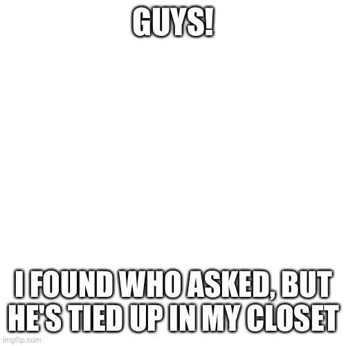 Blank Transparent Square Meme | GUYS! I FOUND WHO ASKED, BUT HE'S TIED UP IN MY CLOSET | image tagged in memes,blank transparent square | made w/ Imgflip meme maker