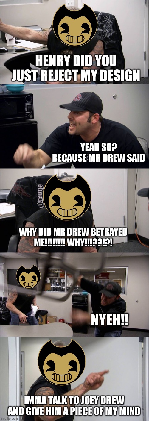 Bendy after Henry rejected his design cuz joey drew said so | HENRY DID YOU JUST REJECT MY DESIGN; YEAH SO? BECAUSE MR DREW SAID; WHY DID MR DREW BETRAYED ME!!!!!!!! WHY!!!??!?! NYEH!! IMMA TALK TO JOEY DREW AND GIVE HIM A PIECE OF MY MIND | image tagged in memes,american chopper argument | made w/ Imgflip meme maker