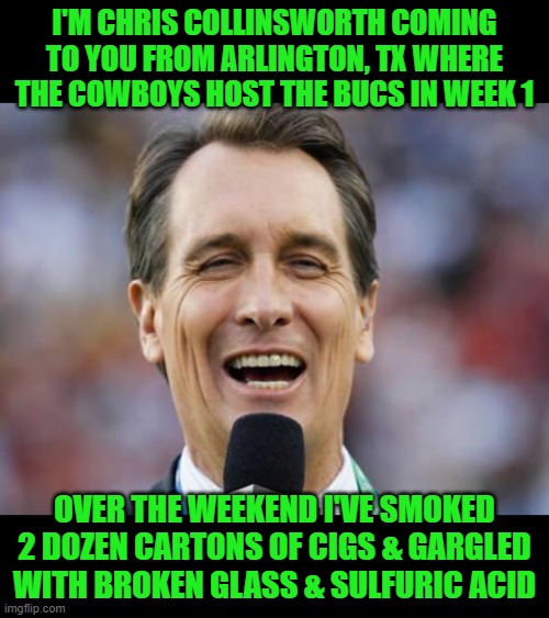 I know that it's the first game of the year & he really wants to be on, but he sounds like shit! | I'M CHRIS COLLINSWORTH COMING TO YOU FROM ARLINGTON, TX WHERE THE COWBOYS HOST THE BUCS IN WEEK 1; OVER THE WEEKEND I'VE SMOKED 2 DOZEN CARTONS OF CIGS & GARGLED WITH BROKEN GLASS & SULFURIC ACID | image tagged in cris collinsworth,sunday night football,throat cancer | made w/ Imgflip meme maker