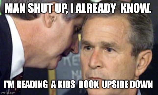 George Bush 9/11 | MAN SHUT UP, I ALREADY  KNOW. I'M READING  A KIDS  BOOK  UPSIDE DOWN | image tagged in george bush 9/11 | made w/ Imgflip meme maker
