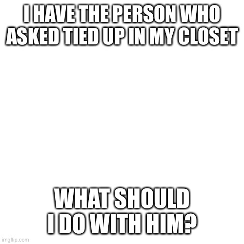 Blank Transparent Square | I HAVE THE PERSON WHO ASKED TIED UP IN MY CLOSET; WHAT SHOULD I DO WITH HIM? | image tagged in memes,blank transparent square | made w/ Imgflip meme maker