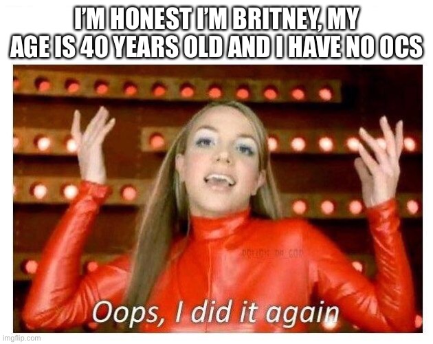 Oops I did it again - Britney Spears | I’M HONEST I’M BRITNEY, MY AGE IS 40 YEARS OLD AND I HAVE NO OCS | image tagged in oops i did it again - britney spears | made w/ Imgflip meme maker