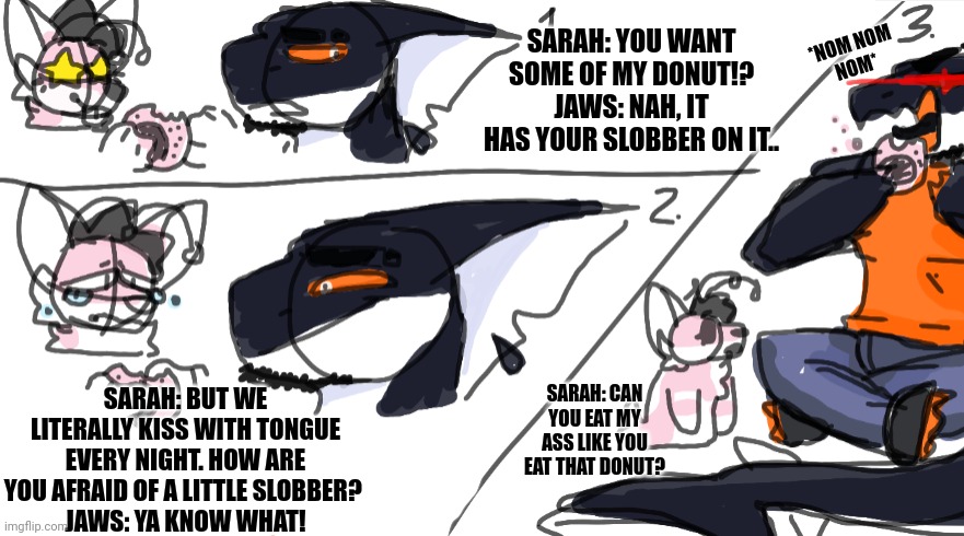 Lazy comic of me and sarah | SARAH: YOU WANT SOME OF MY DONUT!?
JAWS: NAH, IT HAS YOUR SLOBBER ON IT.. *NOM NOM
NOM*; SARAH: BUT WE LITERALLY KISS WITH TONGUE EVERY NIGHT. HOW ARE YOU AFRAID OF A LITTLE SLOBBER? 
JAWS: YA KNOW WHAT! SARAH: CAN YOU EAT MY ASS LIKE YOU EAT THAT DONUT? | made w/ Imgflip meme maker