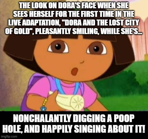 Dora, Dora, Dora | THE LOOK ON DORA'S FACE WHEN SHE SEES HERSELF FOR THE FIRST TIME IN THE LIVE ADAPTATION, "DORA AND THE LOST CITY OF GOLD", PLEASANTLY SMILING, WHILE SHE'S... NONCHALANTLY DIGGING A POOP HOLE, AND HAPPILY SINGING ABOUT IT! | image tagged in dorabanana,dora the explorer,wtf,pooping,memes,why god why | made w/ Imgflip meme maker