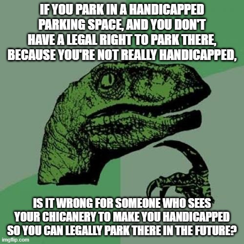 Deep Thoughts With... | IF YOU PARK IN A HANDICAPPED PARKING SPACE, AND YOU DON'T HAVE A LEGAL RIGHT TO PARK THERE, BECAUSE YOU'RE NOT REALLY HANDICAPPED, IS IT WRONG FOR SOMEONE WHO SEES YOUR CHICANERY TO MAKE YOU HANDICAPPED SO YOU CAN LEGALLY PARK THERE IN THE FUTURE? | image tagged in memes,philosoraptor,deep thoughts,dark humor,handicapped parking space,things that make you go hmm | made w/ Imgflip meme maker