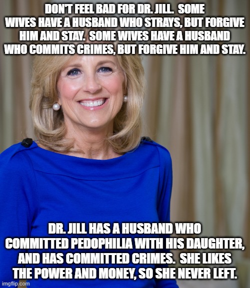 dr jill biden joes wife | DON'T FEEL BAD FOR DR. JILL.  SOME WIVES HAVE A HUSBAND WHO STRAYS, BUT FORGIVE HIM AND STAY.  SOME WIVES HAVE A HUSBAND WHO COMMITS CRIMES, BUT FORGIVE HIM AND STAY. DR. JILL HAS A HUSBAND WHO COMMITTED PEDOPHILIA WITH HIS DAUGHTER, AND HAS COMMITTED CRIMES.  SHE LIKES THE POWER AND MONEY, SO SHE NEVER LEFT. | image tagged in dr jill biden joes wife | made w/ Imgflip meme maker