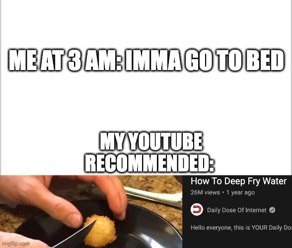'so thats how he does it. I need to watch 10 more videos now to make sure it recommends me more like this!' | ME AT 3 AM: IMMA GO TO BED; MY YOUTUBE RECOMMENDED: | image tagged in white background | made w/ Imgflip meme maker