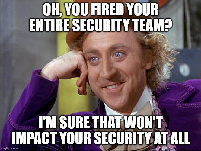 Taking our security seriously in 3...2...1... | OH, YOU FIRED YOUR ENTIRE SECURITY TEAM? I'M SURE THAT WON'T IMPACT YOUR SECURITY AT ALL | image tagged in condescending wonka | made w/ Imgflip meme maker