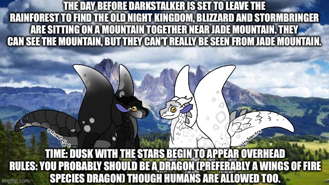 Tbh, this is more time skip filler, but I’m considering making it lore depending on how far we get in | THE DAY BEFORE DARKSTALKER IS SET TO LEAVE THE RAINFOREST TO FIND THE OLD NIGHT KINGDOM, BLIZZARD AND STORMBRINGER ARE SITTING ON A MOUNTAIN TOGETHER NEAR JADE MOUNTAIN. THEY CAN SEE THE MOUNTAIN, BUT THEY CAN’T REALLY BE SEEN FROM JADE MOUNTAIN. TIME: DUSK WITH THE STARS BEGIN TO APPEAR OVERHEAD

RULES: YOU PROBABLY SHOULD BE A DRAGON (PREFERABLY A WINGS OF FIRE SPECIES DRAGON) THOUGH HUMANS ARE ALLOWED TOO. | image tagged in nature mountains | made w/ Imgflip meme maker