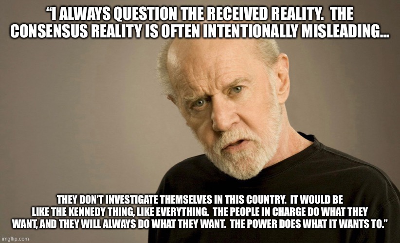 Carlin on the 9/11 truth movement | “I ALWAYS QUESTION THE RECEIVED REALITY.  THE CONSENSUS REALITY IS OFTEN INTENTIONALLY MISLEADING…; THEY DON’T INVESTIGATE THEMSELVES IN THIS COUNTRY.  IT WOULD BE LIKE THE KENNEDY THING, LIKE EVERYTHING.  THE PEOPLE IN CHARGE DO WHAT THEY WANT, AND THEY WILL ALWAYS DO WHAT THEY WANT.  THE POWER DOES WHAT IT WANTS TO.” | image tagged in truth | made w/ Imgflip meme maker