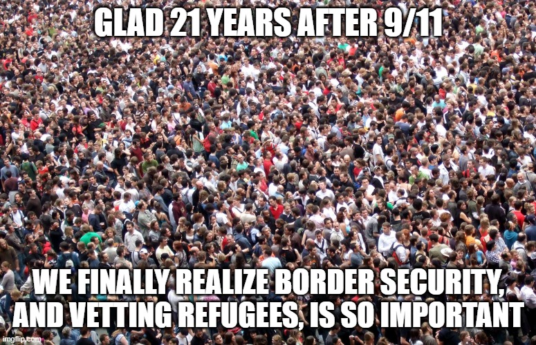 lessons not learned | GLAD 21 YEARS AFTER 9/11; WE FINALLY REALIZE BORDER SECURITY, AND VETTING REFUGEES, IS SO IMPORTANT | image tagged in crowd of people | made w/ Imgflip meme maker