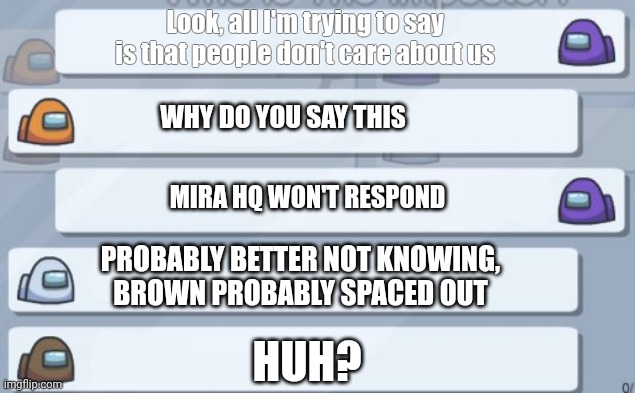 POV: one of your friends space out | Look, all I'm trying to say is that people don't care about us; WHY DO YOU SAY THIS; MIRA HQ WON'T RESPOND; PROBABLY BETTER NOT KNOWING, BROWN PROBABLY SPACED OUT; HUH? | image tagged in among us chat | made w/ Imgflip meme maker