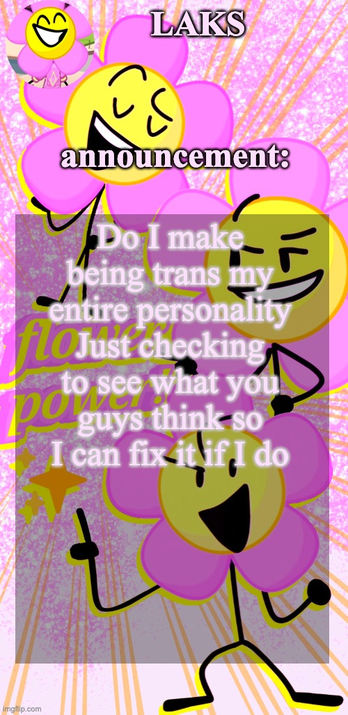 LAKS's flower temp | Do I make being trans my entire personality
Just checking to see what you guys think so I can fix it if I do | image tagged in laks's flower temp | made w/ Imgflip meme maker