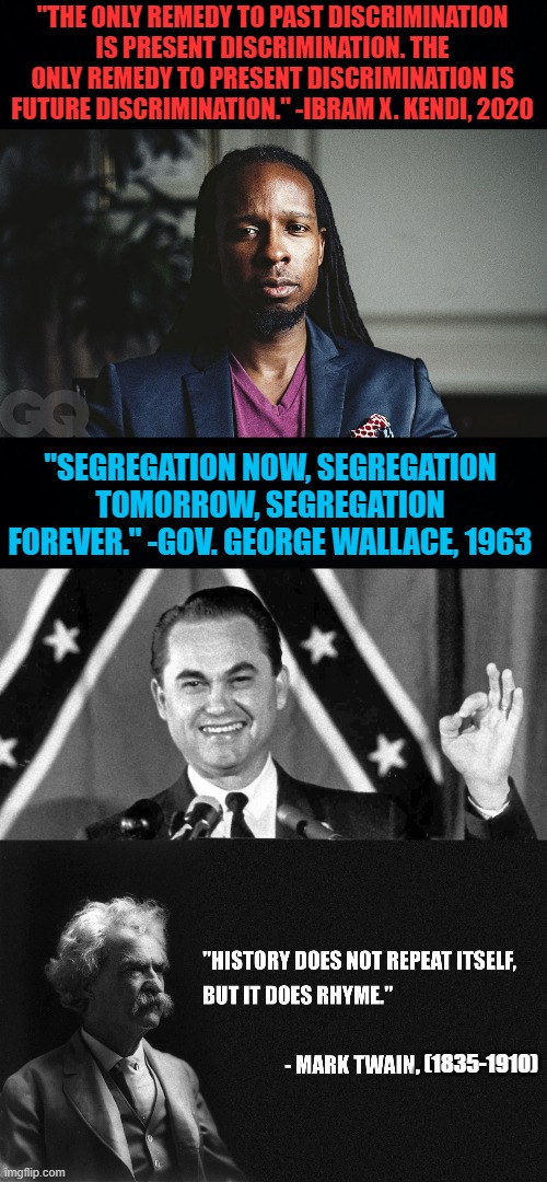 To become a leftist, one must be either ignorant of history or gravely misinformed | "THE ONLY REMEDY TO PAST DISCRIMINATION IS PRESENT DISCRIMINATION. THE ONLY REMEDY TO PRESENT DISCRIMINATION IS FUTURE DISCRIMINATION." -IBRAM X. KENDI, 2020; "SEGREGATION NOW, SEGREGATION TOMORROW, SEGREGATION FOREVER." -GOV. GEORGE WALLACE, 1963; , (1835-1910) | image tagged in black background,ibram x kendi,george wallace approves,racism,mark twain,discrimination | made w/ Imgflip meme maker