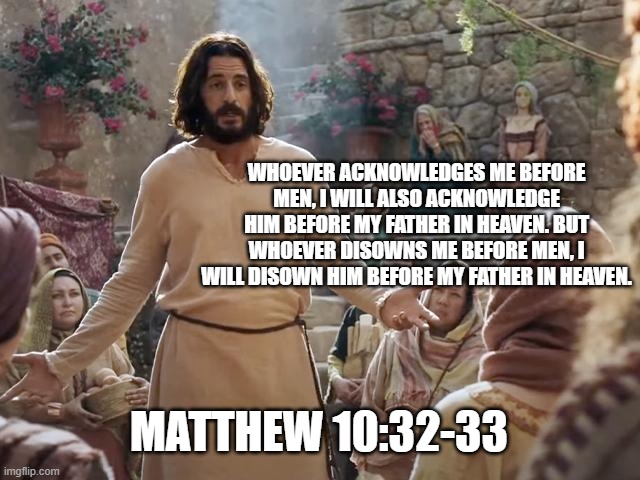 Word of Jesus | WHOEVER ACKNOWLEDGES ME BEFORE MEN, I WILL ALSO ACKNOWLEDGE HIM BEFORE MY FATHER IN HEAVEN. BUT WHOEVER DISOWNS ME BEFORE MEN, I WILL DISOWN HIM BEFORE MY FATHER IN HEAVEN. MATTHEW 10:32-33 | image tagged in word of jesus | made w/ Imgflip meme maker