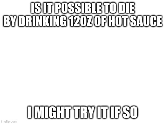 Blank White Template | IS IT POSSIBLE TO DIE BY DRINKING 12OZ OF HOT SAUCE; I MIGHT TRY IT IF SO | image tagged in blank white template | made w/ Imgflip meme maker