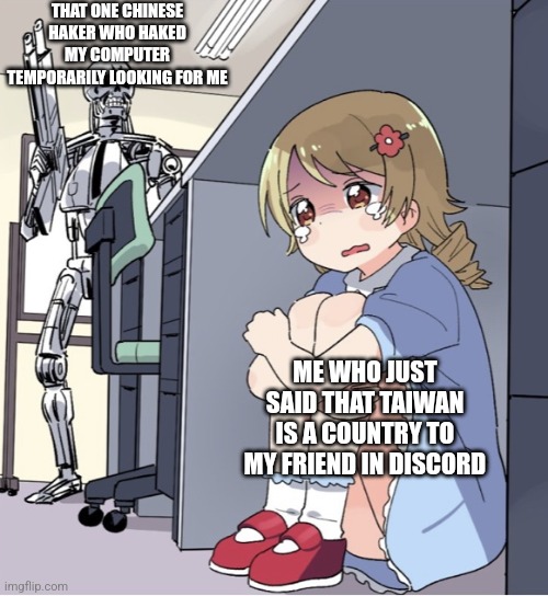 Im just kidding my computer isnt hacked and i think only the Chinese goverment would be offended by this | THAT ONE CHINESE HAKER WHO HAKED MY COMPUTER TEMPORARILY LOOKING FOR ME; ME WHO JUST SAID THAT TAIWAN IS A COUNTRY TO MY FRIEND IN DISCORD | image tagged in anime girl hiding from terminator | made w/ Imgflip meme maker