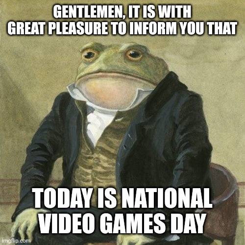 I don't live in America but still | GENTLEMEN, IT IS WITH GREAT PLEASURE TO INFORM YOU THAT; TODAY IS NATIONAL VIDEO GAMES DAY | image tagged in no tags | made w/ Imgflip meme maker
