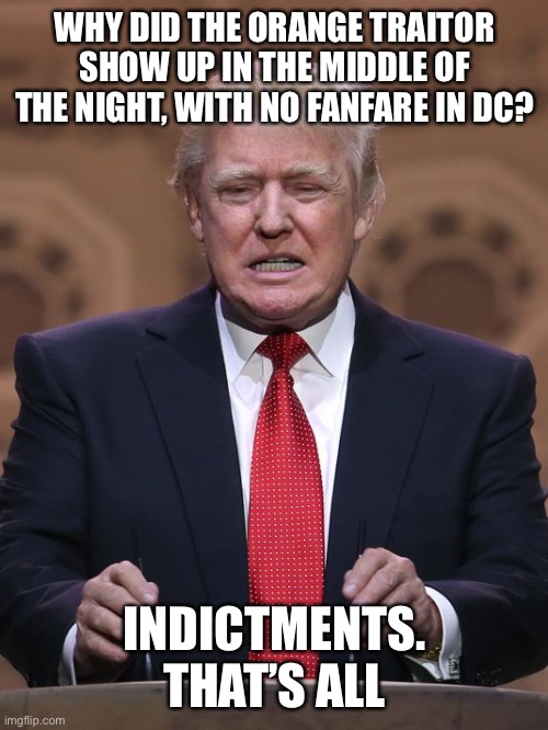 Donald Trump | WHY DID THE ORANGE TRAITOR SHOW UP IN THE MIDDLE OF THE NIGHT, WITH NO FANFARE IN DC? INDICTMENTS. THAT’S ALL | image tagged in donald trump | made w/ Imgflip meme maker