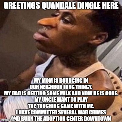 quandeal dingel story (no its not copypasted) | GREETINGS QUANDALE DINGLE HERE; MY MOM IS BOUNCING IN OUR NEIGHBOR LONG THINGY.
MY DAD IS GETTING SOME MILK AND NOW HE IS GONE.
MY UNCLE WANT TO PLAY THE TOUCHING GAME WITH ME.
I HAVE COMMITTED SEVERAL WAR CRIMES AND BURN THE ADOPTION CENTER DOWNTOWN | image tagged in quandale dingle,story,ooooooo,not copypasted | made w/ Imgflip meme maker