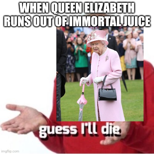 Well... yeah. I just had to do this | WHEN QUEEN ELIZABETH RUNS OUT OF IMMORTAL JUICE | image tagged in memes | made w/ Imgflip meme maker