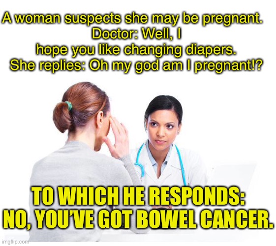 Woman and doctor | A woman suspects she may be pregnant.  
Doctor: Well, I hope you like changing diapers.
She replies: Oh my god am I pregnant!? TO WHICH HE RESPONDS: NO, YOU’VE GOT BOWEL CANCER. | image tagged in woman and doctor,suspects pregnant,pain in abdomen,changing diapers,pregnant,no bowel cancer | made w/ Imgflip meme maker