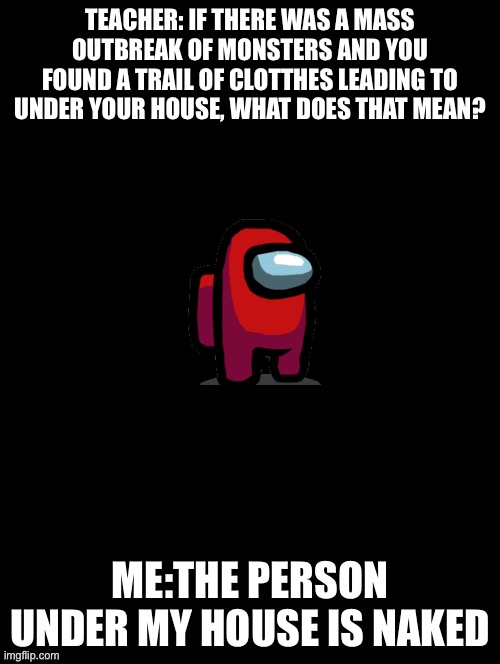 Double Long Black Template |  TEACHER: IF THERE WAS A MASS OUTBREAK OF MONSTERS AND YOU FOUND A TRAIL OF CLOTTHES LEADING TO UNDER YOUR HOUSE, WHAT DOES THAT MEAN? ME:THE PERSON UNDER MY HOUSE IS NAKED | image tagged in double long black template,funny memes | made w/ Imgflip meme maker