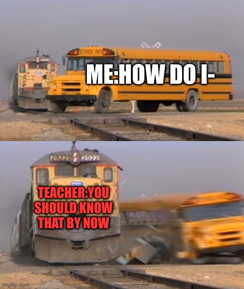 Teachers killing me man | ME:HOW DO I-; TEACHER:YOU SHOULD KNOW THAT BY NOW | image tagged in a train hitting a school bus | made w/ Imgflip meme maker