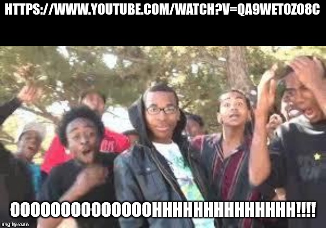 https://www.youtube.com/watch?v=qA9WeT0ZO8c | HTTPS://WWW.YOUTUBE.COM/WATCH?V=QA9WET0ZO8C | image tagged in ooooooohhhhh | made w/ Imgflip meme maker