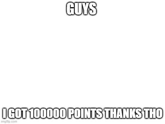 Blank White Template | GUYS; I GOT 100000 POINTS THANKS THO | image tagged in blank white template | made w/ Imgflip meme maker