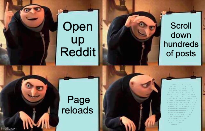 Gru's Plan Meme | Open up Reddit; Scroll down hundreds of posts; Page reloads; ⠀⠀⠀⠀⠀⠀⠀⠀⠀⠀⣀⣀⣠⣤⣤⣤⠴⠶⠶⠶⠶⠒⠾⠿⠿⠿⣛⡛⠛⠛⠛⠛⠛⠻⠿⡷⠶⠶⢶⣄⡀⠀⠀⠀⠀⠀⠀⠀⠀⠀
⠀⠀⠀⠀⠀⠀⢀⣤⡾⠟⠛⠉⣉⣩⣤⡴⠦⠭⠥⠒⠒⠒⠒⠒⠒⠒⠒⠂⠤⠀⢀⣀⠈⠑⠢⢀⠑⠀⠀⠙⢿⣄⠀⠀⠀⠀⠀⠀⠀⠀
⠀⠀⠀⠀⣠⡾⠟⠁⣠⡢⠔⢫⠞⣉⣀⡀⠀⠀⠀⠐⠒⠄⠠⠀⠀⠐⡠⢂⡴⠶⠦⢴⡊⠙⠒⠀⠑⠀⠀⠀⠀⠹⣧⡀⠀⠀⠀⠀⠀⠀
⠀⠀⠀⢠⣿⠀⡠⢊⡫⡀⢀⣤⣞⣡⣼⣿⣦⠀⠐⠉⠱⡤⢢⠦⠀⠀⣰⠋⣀⣤⣴⣿⣿⣆⠀⠀⠀⠀⠀⠀⠙⠳⢾⣷⡀⠀⠀⠀⠀⠀
⠀⠀⠀⣼⡏⣰⠁⠠⠪⠿⣟⠩⠉⠀⠀⠈⢻⡧⠄⣴⠞⠁⣣⠖⠀⢰⣧⠞⠁⠀⠠⠍⡻⣼⡆⠀⢀⣀⡀⠀⠀⠀⠀⠙⣧⡀⠀⠀⠀⠀
⠀⣴⡾⠟⣽⢋⡒⠦⡢⠐⠀⠄⠒⠲⠶⠖⠋⠀⢸⡇⠀⠀⠙⠀⠀⠘⣷⡀⠤⠤⠀⠀⠀⠉⠛⠻⡍⠀⠐⠉⣉⣗⠦⣄⠘⢿⣦⡀⠀⠀
⣾⠋⠀⢸⠇⢹⠟⢦⣄⡀⠄⠀⠀⠉⠁⣰⠶⢖⣾⠁⠀⠀⠀⠐⠒⢦⣤⣝⠓⠒⠒⠊⠀⠈⠀⠀⢀⣴⠞⠋⣽⢻⠱⡈⢳⡈⢯⠻⣦⠀
⣿⠀⡆⠸⣆⢸⡦⡄⠉⠛⠶⣬⣔⡀⠘⠁⢸⡏⠁⠀⠀⠶⢦⣤⡀⠈⡇⠈⠳⠄⠀⢀⠀⠀⣀⡴⢿⠥⣄⣼⠃⡌⠀⢳⠀⢳⠸⡄⠘⣧
⣿⡀⡇⠀⠈⠷⣇⡗⣦⣠⡀⠈⠙⠛⡿⠶⠾⢿⣶⣶⣶⣶⣀⣀⣁⣀⣁⣀⣠⣤⣿⠿⠟⠛⣉⣀⡏⢀⡿⠁⠰⠀⠀⢸⠀⠀⠀⡇⠀⣿
⠘⣷⡁⢀⢸⠀⣿⠀⡟⠀⣷⠋⢳⡾⠙⢷⡀⠀⣠⠤⣌⠉⠉⣉⣭⣍⠉⣩⠭⢤⣀⡴⠚⢲⡇⠀⣿⠏⠀⠠⠃⠀⠀⣸⠀⠀⠀⠁⣼⠏
⠀⠘⣷⢸⠈⡆⣿⣿⣁⢀⠏⠀⢸⡇⠀⠀⢻⣾⠁⠀⠈⢳⣴⠏⠀⠹⣶⠇⠀⠀⢹⡀⣀⣼⣷⡾⠃⢠⠀⢀⠄⠀⠠⠁⠀⠀⣀⣼⠋⠀
⠀⠀⢸⣿⠀⡇⣿⣿⣿⣿⣤⣄⣼⠃⠀⠀⢸⡟⠀⠀⠀⠀⣿⠀⠀⠀⣿⡀⠀⢀⣿⣿⣿⣿⡟⠁⢠⠃⠀⠀⠀⡀⠀⠀⢀⣼⠟⠁⠀⠀
⠀⠀⢸⣿⠀⡇⣿⣿⣿⣿⣿⣿⣿⣷⣶⣦⣿⣧⣀⣀⣤⣤⣿⣶⣶⣶⣿⣿⣿⣿⣿⣿⡿⣫⠄⢀⠂⠀⠀⠀⠀⡄⠀⢠⣿⠁⠀⠀⠀⠀
⠀⠀⢸⣿⠀⣧⣿⠻⣿⣿⣿⣿⣿⣿⣿⣿⣿⣿⣿⣿⣿⣿⣿⣿⣿⣿⣿⣿⣿⣿⠟⣩⠞⠁⡰⠁⠀⠠⠀⠀⡐⠀⢠⡾⠃⠀⠀⠀⠀⠀
⠀⠀⢸⡇⠀⣿⡟⢀⡟⠀⣿⠋⢻⡿⠻⣿⠿⣿⣿⣿⣿⣿⣿⣿⣿⣿⣿⣿⠟⢁⡔⠁⠠⠞⠀⠀⠀⠁⢀⠌⢀⣴⠟⠁⠀⠀⠀⠀⠀⠀
⠀⠀⣼⠃⡄⢹⣿⡙⢇⣠⡇⠀⣸⠁⢠⠇⠀⢹⠃⢠⠛⠙⡏⠉⣇⣼⠿⢃⡴⠋⠀⠐⠁⠔⠀⠐⠁⣠⣢⣴⠟⠁⠀⠀⠀⠀⠀⠀⠀⠀
⠀⠀⣿⠀⡇⠸⡿⢷⣄⡀⠙⠒⠳⡤⠼⣄⣀⢼⣀⢾⣀⣸⣶⡾⠟⣁⡴⠋⢀⡠⠒⠁⠀⠀⢀⣤⡾⠟⠉⠀⠀⠀⠀⠀⠀⠀⠀⠀⠀⠀
⠀⠀⣿⠀⠻⡄⠉⠠⡉⠙⠳⠶⣶⣶⣶⣾⣷⣶⠿⠿⠟⠋⠉⠖⠫⠕⠒⠈⠀⢀⣤⣴⡶⠟⠛⠁⠀⠀⠀⠀⠀⠀⠀⠀⠀⠀⠀⠀⠀⠀
⠀⠀⢿⡄⠀⠉⠓⠀⠀⠈⠉⠠⠌⠀⠀⠀⣀⠠⠄⠂⠠⠤⠤⠴⠊⠁⣀⣴⡾⠛⠉⠀⠀⠀⠀⠀⠀⠀⠀⠀⠀⠀⠀⠀⠀⠀⠀⠀⠀⠀
⠀⠀⠈⠻⣦⣑⠒⠤⣅⣀⠀⠀⠀⠀⠀⠀⠀⠀⢀⣀⣤⣤⣶⠶⠶⠛⠋⠁⠀⠀⠀⠀⠀⠀⠀⠀⠀⠀⠀⠀⠀⠀⠀⠀⠀⠀⠀⠀⠀⠀
⠀⠀⠀⠀⠈⠙⠛⠶⠶⣤⣭⣭⣭⣭⣴⠶⠶⠛⠛⠉⠉⠀⠀⠀⠀⠀⠀⠀⠀⠀⠀⠀⠀⠀⠀⠀⠀⠀⠀⠀⠀⠀⠀⠀⠀⠀⠀⠀⠀⠀ | image tagged in memes,gru's plan | made w/ Imgflip meme maker