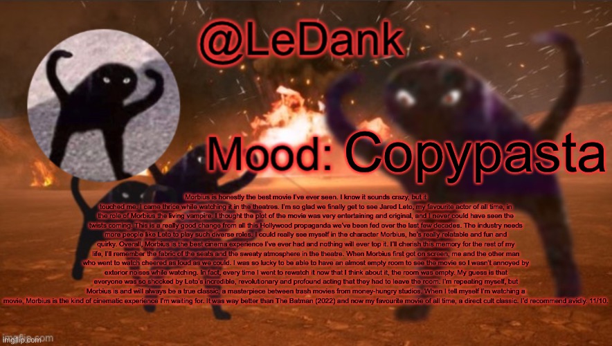 LeDank template | Copypasta; Morbius is honestly the best movie I’ve ever seen. I know it sounds crazy, but it touched me. I came thrice while watching it in the theatres. I’m so glad we finally get to see Jared Leto, my favourite actor of all time, in the role of Morbius the living vampire. I thought the plot of the movie was very entertaining and original, and I never could have seen the twists coming. This is a really good change from all this Hollywood propaganda we’ve been fed over the last few decades. The industry needs more people like Leto to play such diverse roles. I could really see myself in the character Morbius, he’s really relatable and fun and quirky. Overall, Morbius is the best cinema experience I’ve ever had and nothing will ever top it. I’ll cherish this memory for the rest of my life, I’ll remember the fabric of the seats and the sweaty atmosphere in the theatre. When Morbius first got on screen, me and the other man who went to watch cheered as loud as we could. I was so lucky to be able to have an almost empty room to see the movie so I wasn’t annoyed by exterior noises while watching. In fact, every time I went to rewatch it now that I think about it, the room was empty. My guess is that everyone was so shocked by Leto’s incredible, revolutionary and profound acting that they had to leave the room. I’m repeating myself, but Morbius is and will always be a true classic, a masterpiece between trash movies from money-hungry studios. When I tell myself I’m watching a movie, Morbius is the kind of cinematic experience I’m waiting for. It was way better than The Batman (2022) and now my favourite movie of all time, a direct cult classic. I’d recommend avidly. 11/10. | image tagged in ledank template | made w/ Imgflip meme maker