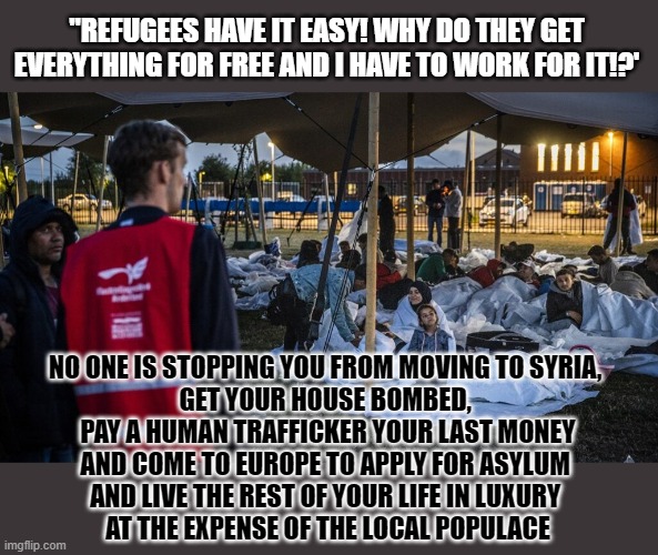If you really believe refugees have it easy, why don't you become one? | "REFUGEES HAVE IT EASY! WHY DO THEY GET EVERYTHING FOR FREE AND I HAVE TO WORK FOR IT!?'; NO ONE IS STOPPING YOU FROM MOVING TO SYRIA, 
GET YOUR HOUSE BOMBED, 
PAY A HUMAN TRAFFICKER YOUR LAST MONEY
AND COME TO EUROPE TO APPLY FOR ASYLUM 
AND LIVE THE REST OF YOUR LIFE IN LUXURY 
AT THE EXPENSE OF THE LOCAL POPULACE | image tagged in refugees,syrian refugees,racism,conservative logic | made w/ Imgflip meme maker