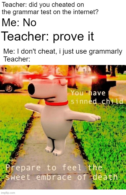 "have you use grammily?" | Teacher: did you cheated on the grammar test on the internet? Me: No; Teacher: prove it; Me: I don't cheat, i just use grammarly
Teacher: | image tagged in you have sinned child prepare to feel the sweet embrace of death | made w/ Imgflip meme maker