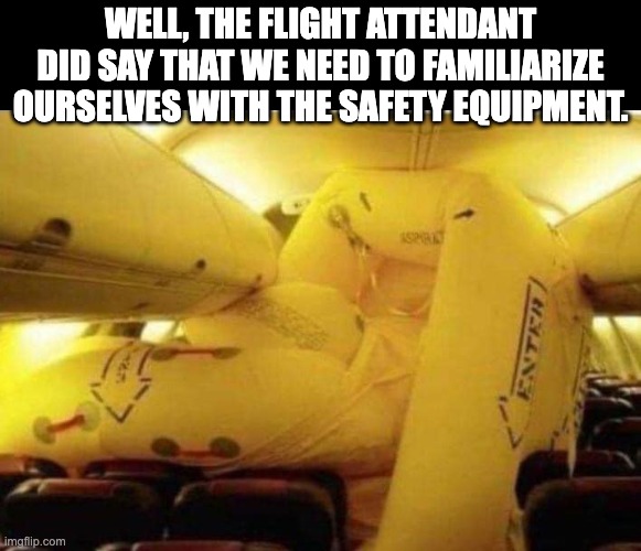 Safety First | WELL, THE FLIGHT ATTENDANT DID SAY THAT WE NEED TO FAMILIARIZE OURSELVES WITH THE SAFETY EQUIPMENT. | image tagged in flying | made w/ Imgflip meme maker
