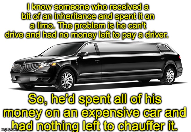 Limo | I know someone who received a bit of an inheritance and spent it on a limo. The problem is he can't drive and had no money left to pay a driver. So, he'd spent all of his money on an expensive car and had nothing left to chauffer it. | image tagged in bad pun | made w/ Imgflip meme maker