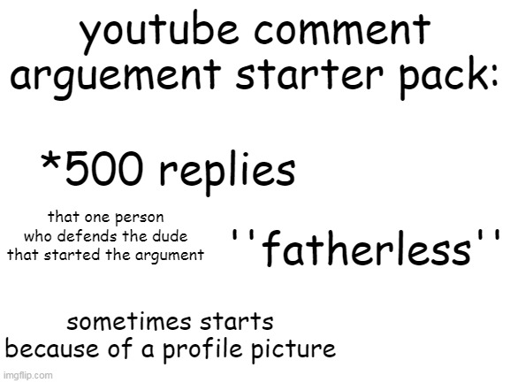 this is a really cringe meme :/ | youtube comment arguement starter pack:; *500 replies; that one person who defends the dude that started the argument; ''fatherless''; sometimes starts because of a profile picture | image tagged in blank white template | made w/ Imgflip meme maker