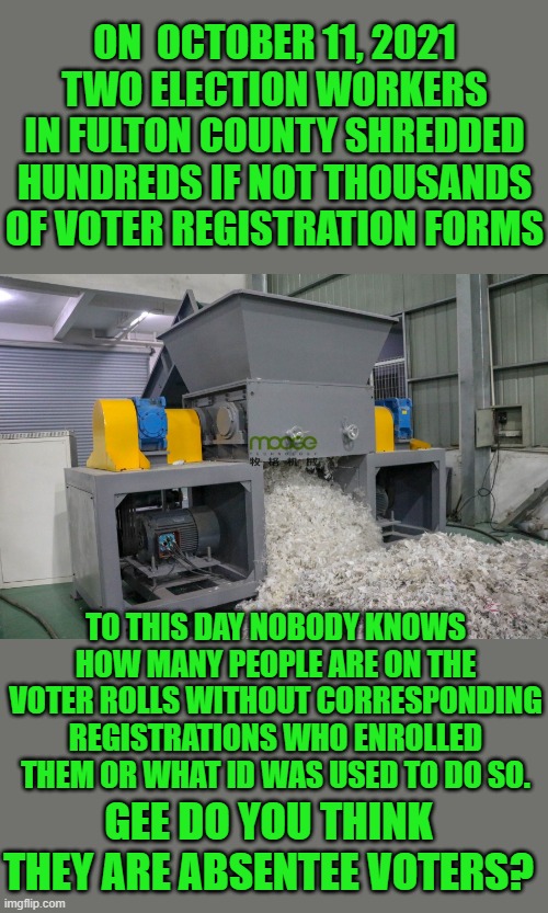 yep | ON  OCTOBER 11, 2021 TWO ELECTION WORKERS IN FULTON COUNTY SHREDDED HUNDREDS IF NOT THOUSANDS OF VOTER REGISTRATION FORMS; TO THIS DAY NOBODY KNOWS HOW MANY PEOPLE ARE ON THE VOTER ROLLS WITHOUT CORRESPONDING REGISTRATIONS WHO ENROLLED THEM OR WHAT ID WAS USED TO DO SO. GEE DO YOU THINK THEY ARE ABSENTEE VOTERS? | image tagged in democrats | made w/ Imgflip meme maker