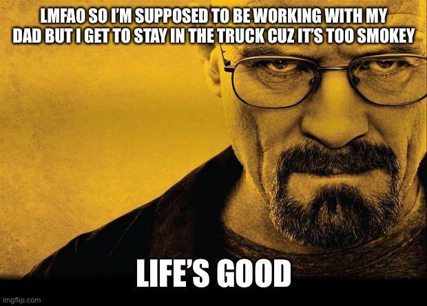Breaking bad | LMFAO SO I’M SUPPOSED TO BE WORKING WITH MY DAD BUT I GET TO STAY IN THE TRUCK CUZ IT’S TOO SMOKEY; LIFE’S GOOD | image tagged in breaking bad | made w/ Imgflip meme maker