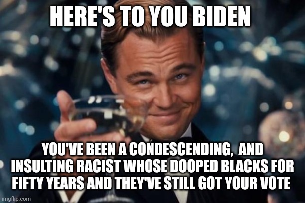 Leonardo Dicaprio Cheers |  HERE'S TO YOU BIDEN; YOU'VE BEEN A CONDESCENDING,  AND INSULTING RACIST WHOSE DOOPED BLACKS FOR FIFTY YEARS AND THEY'VE STILL GOT YOUR VOTE | image tagged in memes,leonardo dicaprio cheers | made w/ Imgflip meme maker