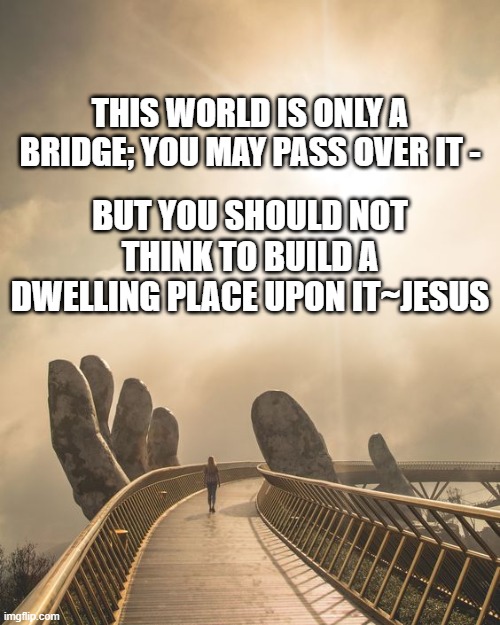 this world is a bridge | THIS WORLD IS ONLY A BRIDGE; YOU MAY PASS OVER IT -; BUT YOU SHOULD NOT THINK TO BUILD A DWELLING PLACE UPON IT~JESUS | image tagged in jesus | made w/ Imgflip meme maker