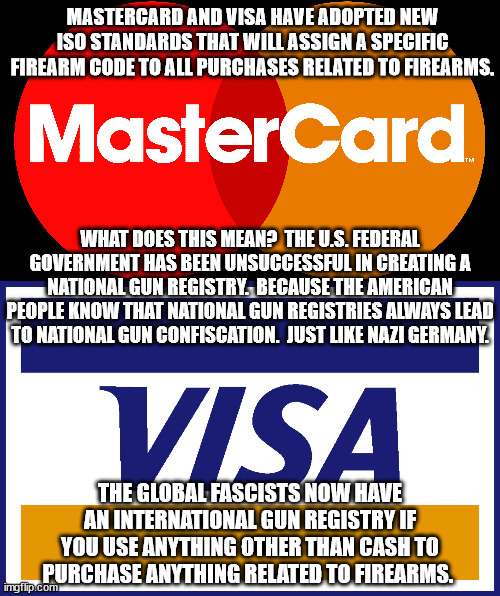 The Great Reset is a conspiracy fact.  Theories don't cause inflation and food shortages. | MASTERCARD AND VISA HAVE ADOPTED NEW ISO STANDARDS THAT WILL ASSIGN A SPECIFIC FIREARM CODE TO ALL PURCHASES RELATED TO FIREARMS. WHAT DOES THIS MEAN?  THE U.S. FEDERAL GOVERNMENT HAS BEEN UNSUCCESSFUL IN CREATING A NATIONAL GUN REGISTRY.  BECAUSE THE AMERICAN PEOPLE KNOW THAT NATIONAL GUN REGISTRIES ALWAYS LEAD TO NATIONAL GUN CONFISCATION.  JUST LIKE NAZI GERMANY. THE GLOBAL FASCISTS NOW HAVE AN INTERNATIONAL GUN REGISTRY IF YOU USE ANYTHING OTHER THAN CASH TO PURCHASE ANYTHING RELATED TO FIREARMS. | image tagged in the great reset,international gun registry,end of freedom | made w/ Imgflip meme maker