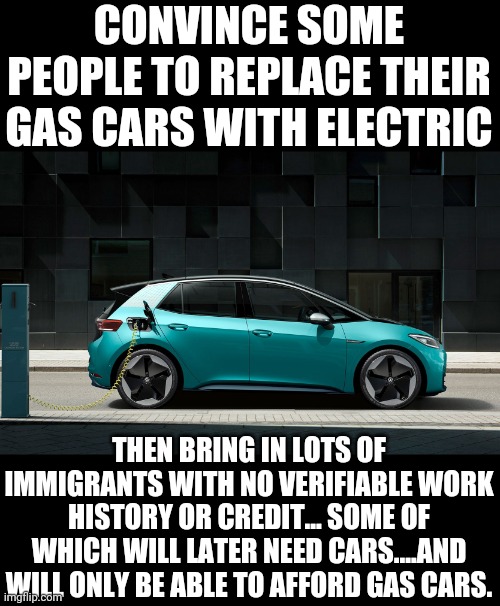 Do you need a current license to drive an electric car? | CONVINCE SOME PEOPLE TO REPLACE THEIR GAS CARS WITH ELECTRIC; THEN BRING IN LOTS OF IMMIGRANTS WITH NO VERIFIABLE WORK HISTORY OR CREDIT... SOME OF WHICH WILL LATER NEED CARS....AND WILL ONLY BE ABLE TO AFFORD GAS CARS. | image tagged in do you need a current license to drive an electric car | made w/ Imgflip meme maker